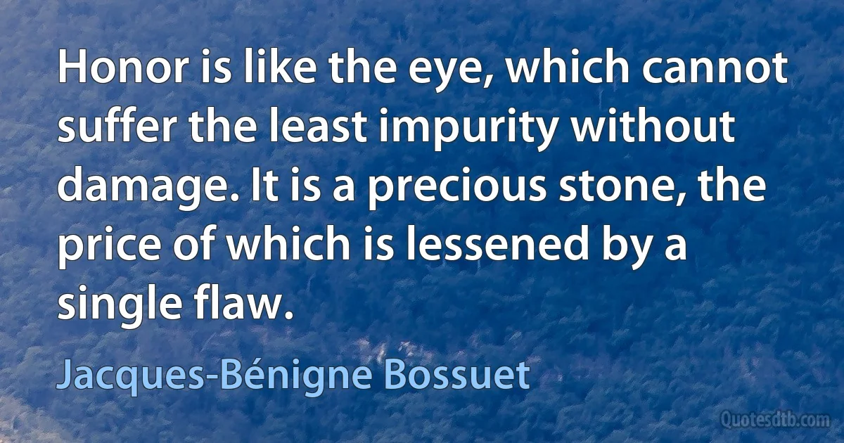 Honor is like the eye, which cannot suffer the least impurity without damage. It is a precious stone, the price of which is lessened by a single flaw. (Jacques-Bénigne Bossuet)