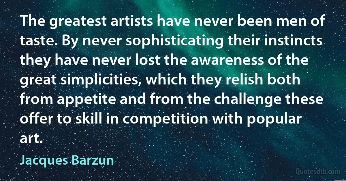 The greatest artists have never been men of taste. By never sophisticating their instincts they have never lost the awareness of the great simplicities, which they relish both from appetite and from the challenge these offer to skill in competition with popular art. (Jacques Barzun)