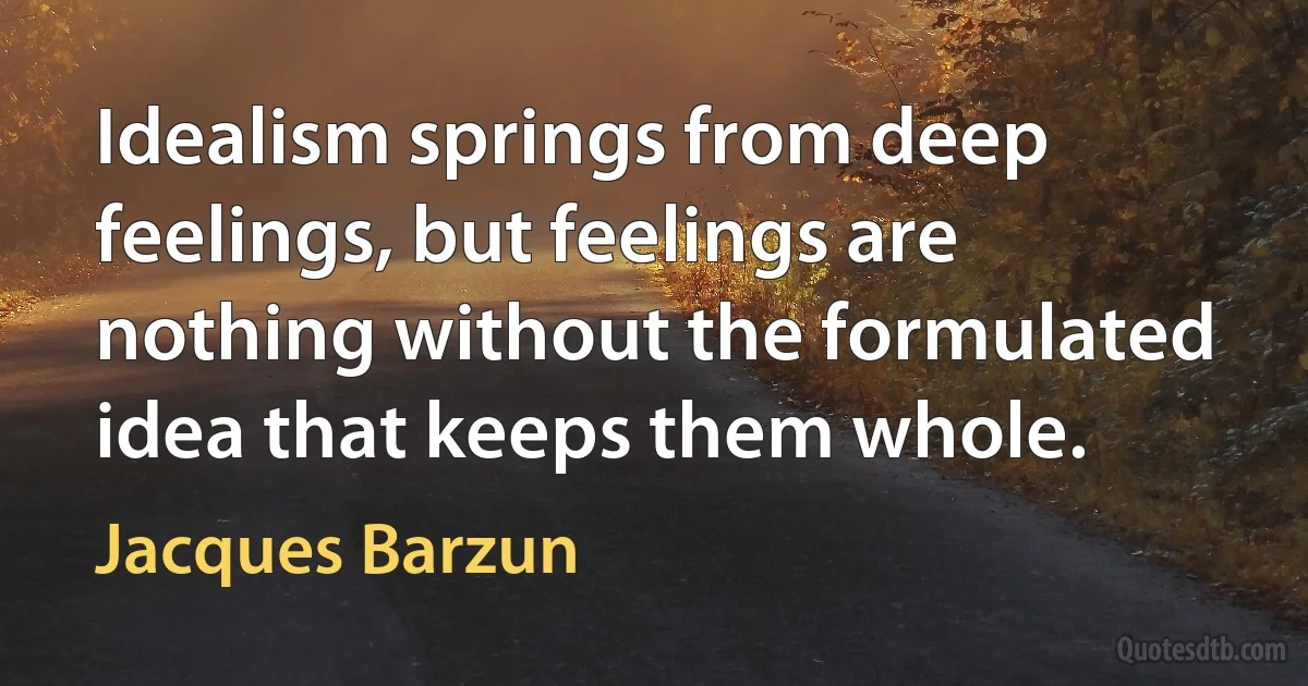 Idealism springs from deep feelings, but feelings are nothing without the formulated idea that keeps them whole. (Jacques Barzun)