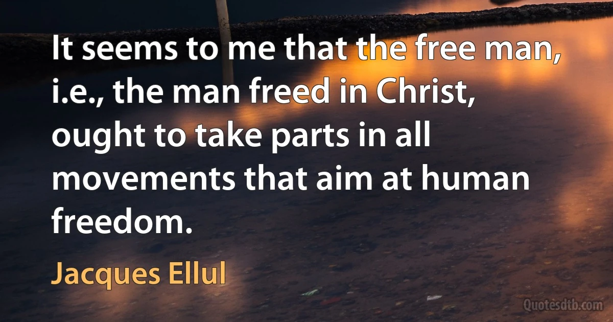 It seems to me that the free man, i.e., the man freed in Christ, ought to take parts in all movements that aim at human freedom. (Jacques Ellul)