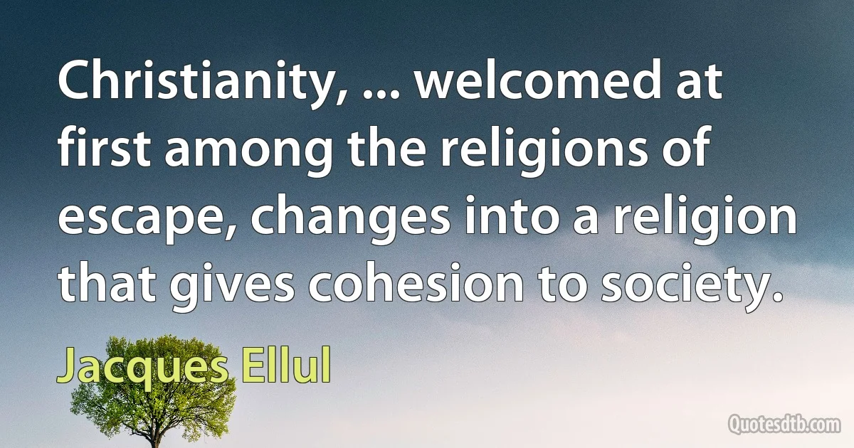 Christianity, ... welcomed at first among the religions of escape, changes into a religion that gives cohesion to society. (Jacques Ellul)