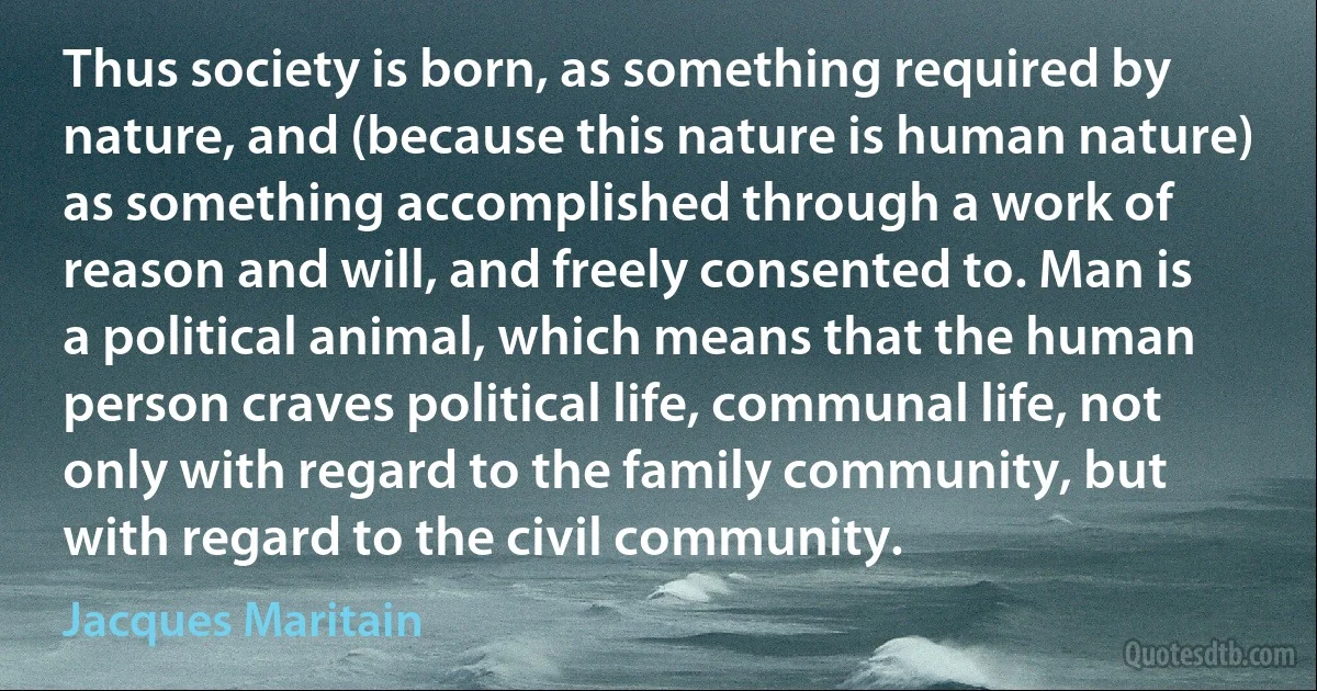 Thus society is born, as something required by nature, and (because this nature is human nature) as something accomplished through a work of reason and will, and freely consented to. Man is a political animal, which means that the human person craves political life, communal life, not only with regard to the family community, but with regard to the civil community. (Jacques Maritain)