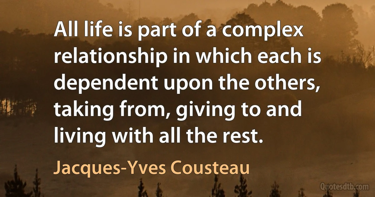 All life is part of a complex relationship in which each is dependent upon the others, taking from, giving to and living with all the rest. (Jacques-Yves Cousteau)