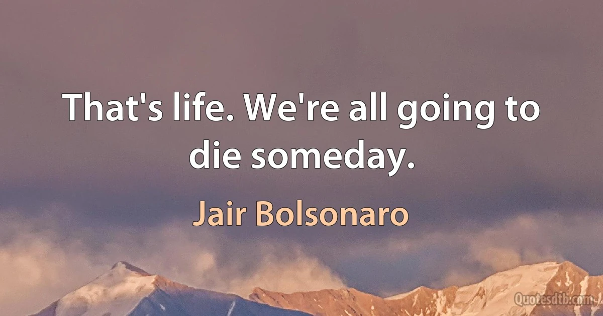 That's life. We're all going to die someday. (Jair Bolsonaro)