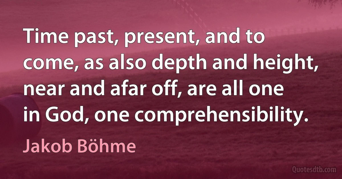 Time past, present, and to come, as also depth and height, near and afar off, are all one in God, one comprehensibility. (Jakob Böhme)