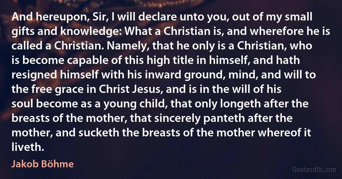 And hereupon, Sir, I will declare unto you, out of my small gifts and knowledge: What a Christian is, and wherefore he is called a Christian. Namely, that he only is a Christian, who is become capable of this high title in himself, and hath resigned himself with his inward ground, mind, and will to the free grace in Christ Jesus, and is in the will of his soul become as a young child, that only longeth after the breasts of the mother, that sincerely panteth after the mother, and sucketh the breasts of the mother whereof it liveth. (Jakob Böhme)