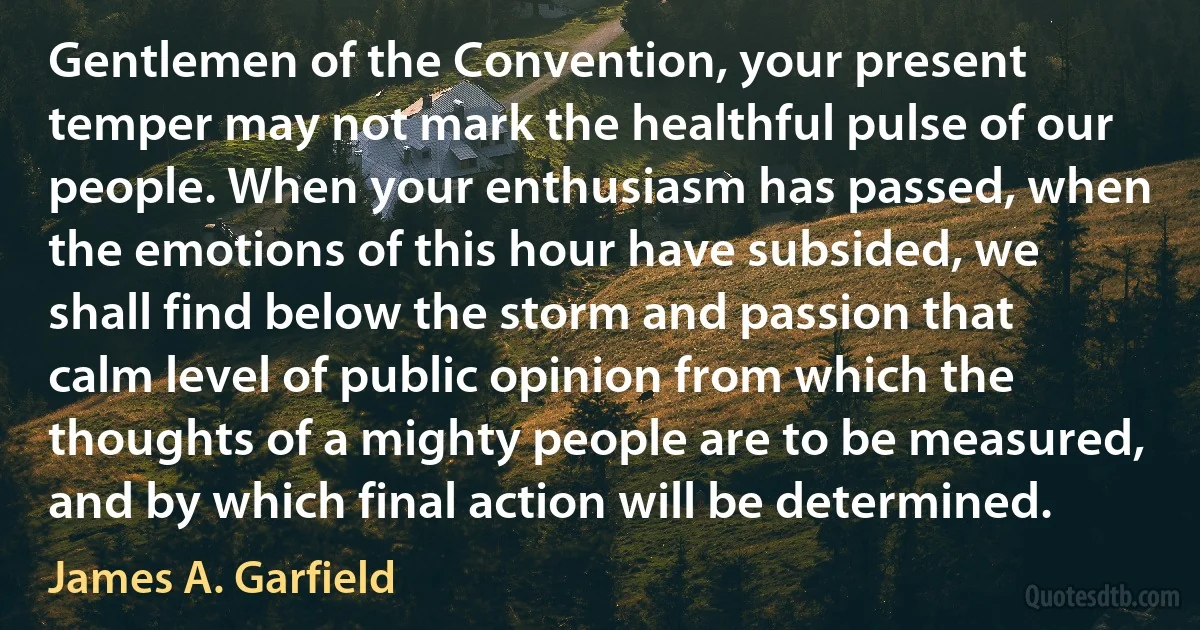 Gentlemen of the Convention, your present temper may not mark the healthful pulse of our people. When your enthusiasm has passed, when the emotions of this hour have subsided, we shall find below the storm and passion that calm level of public opinion from which the thoughts of a mighty people are to be measured, and by which final action will be determined. (James A. Garfield)