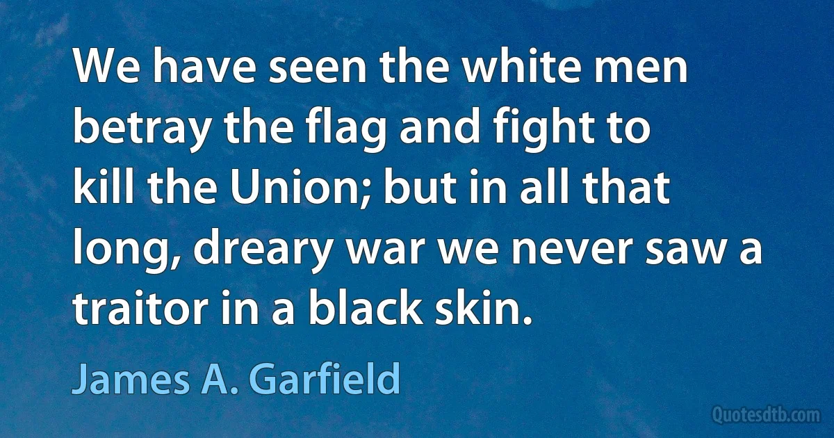 We have seen the white men betray the flag and fight to kill the Union; but in all that long, dreary war we never saw a traitor in a black skin. (James A. Garfield)