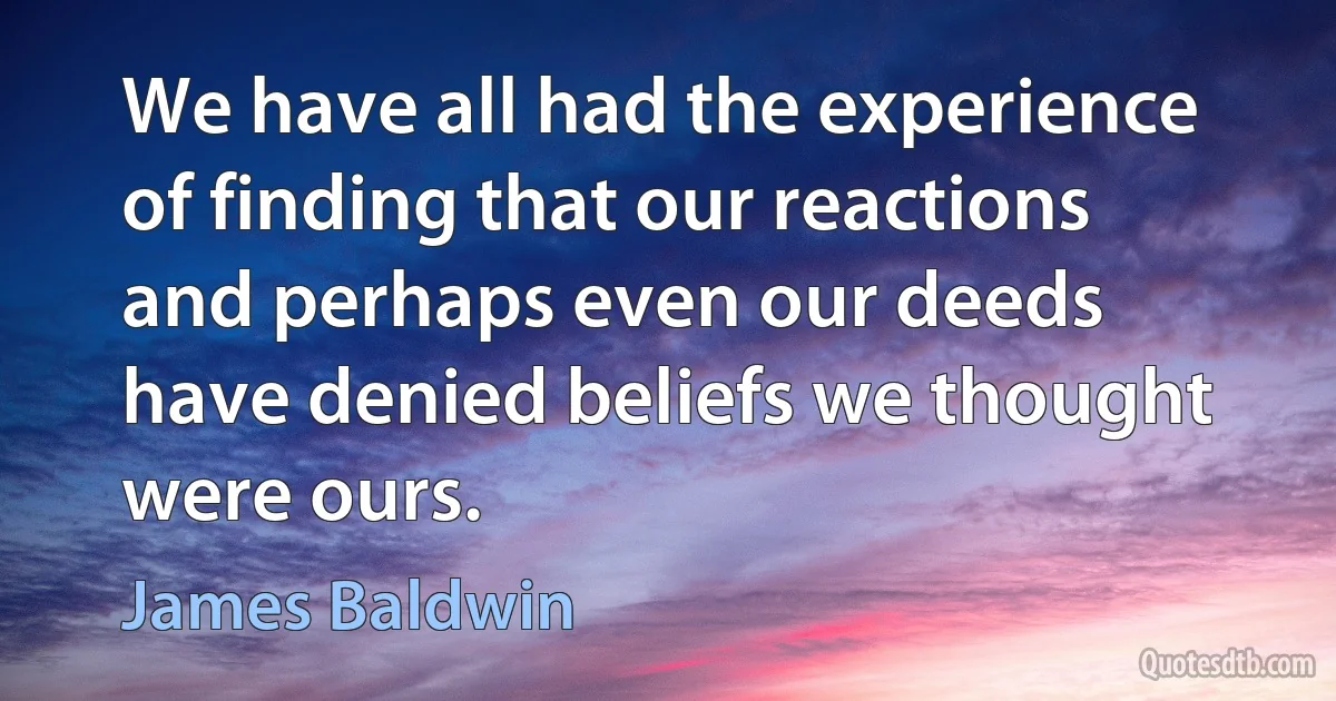 We have all had the experience of finding that our reactions and perhaps even our deeds have denied beliefs we thought were ours. (James Baldwin)