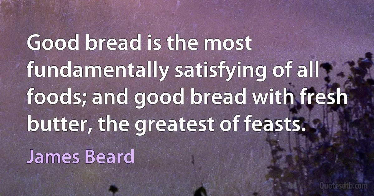 Good bread is the most fundamentally satisfying of all foods; and good bread with fresh butter, the greatest of feasts. (James Beard)