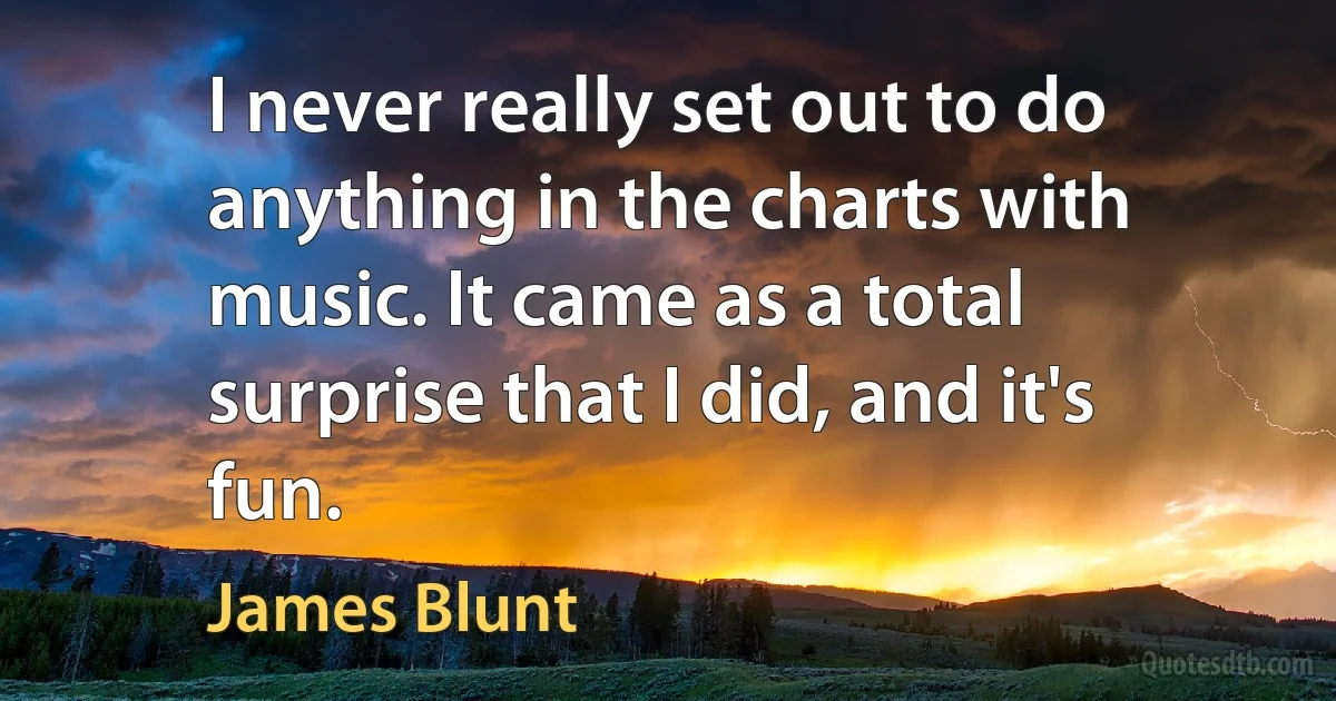 I never really set out to do anything in the charts with music. It came as a total surprise that I did, and it's fun. (James Blunt)