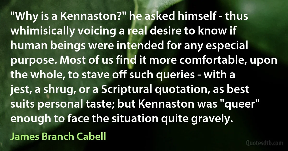 "Why is a Kennaston?" he asked himself - thus whimisically voicing a real desire to know if human beings were intended for any especial purpose. Most of us find it more comfortable, upon the whole, to stave off such queries - with a jest, a shrug, or a Scriptural quotation, as best suits personal taste; but Kennaston was "queer" enough to face the situation quite gravely. (James Branch Cabell)