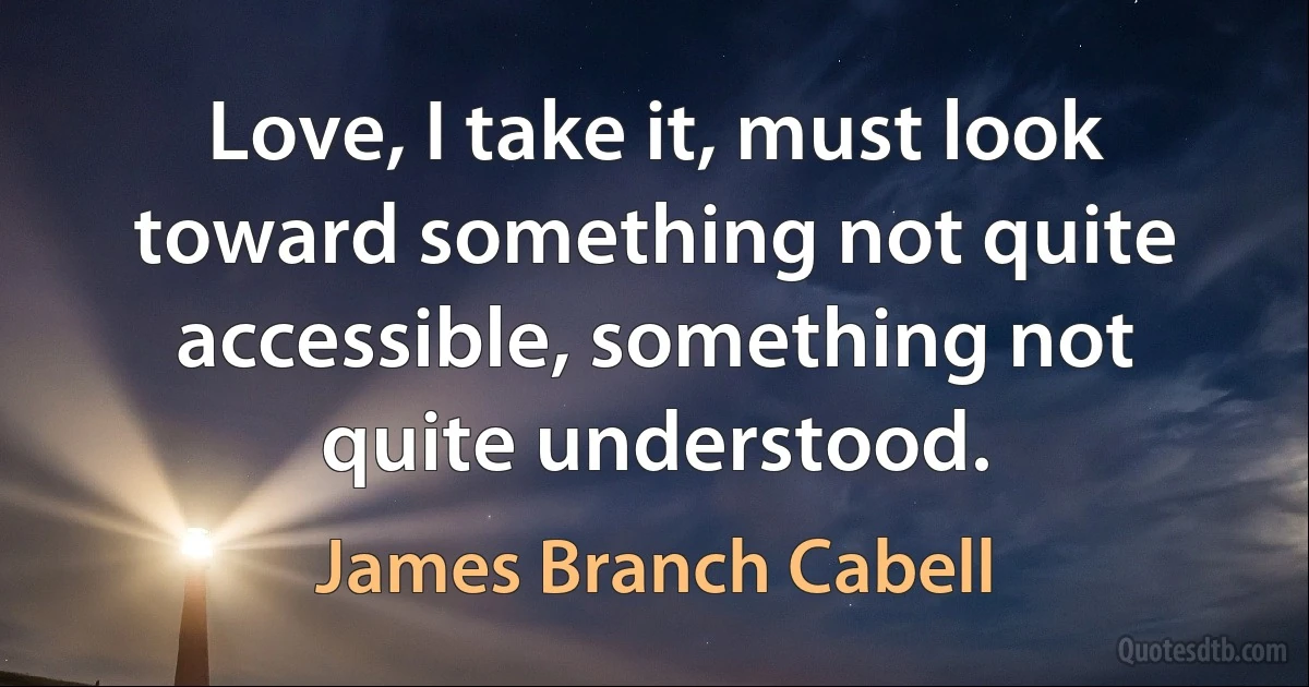 Love, I take it, must look toward something not quite accessible, something not quite understood. (James Branch Cabell)