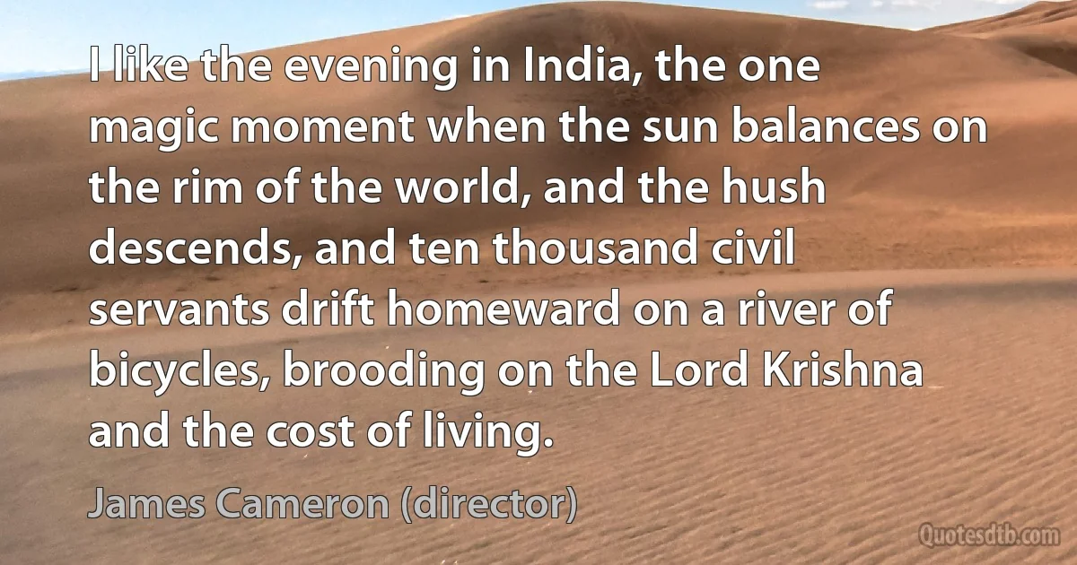 I like the evening in India, the one magic moment when the sun balances on the rim of the world, and the hush descends, and ten thousand civil servants drift homeward on a river of bicycles, brooding on the Lord Krishna and the cost of living. (James Cameron (director))