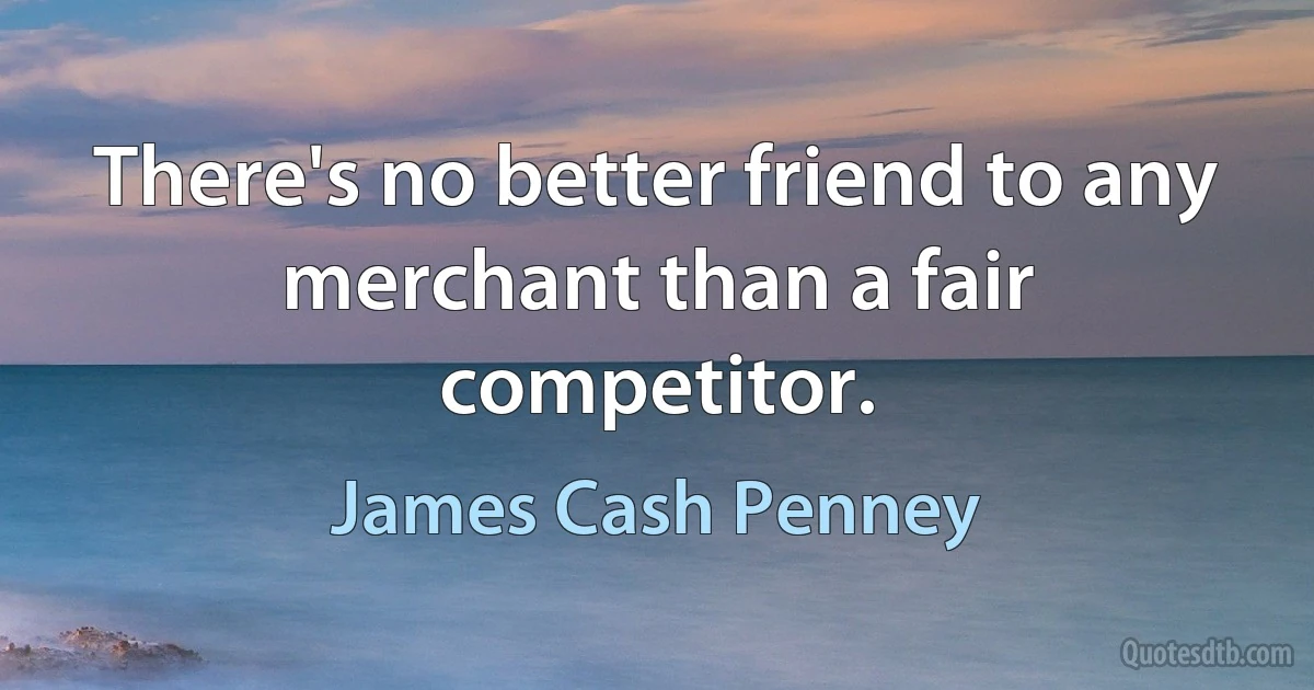 There's no better friend to any merchant than a fair competitor. (James Cash Penney)