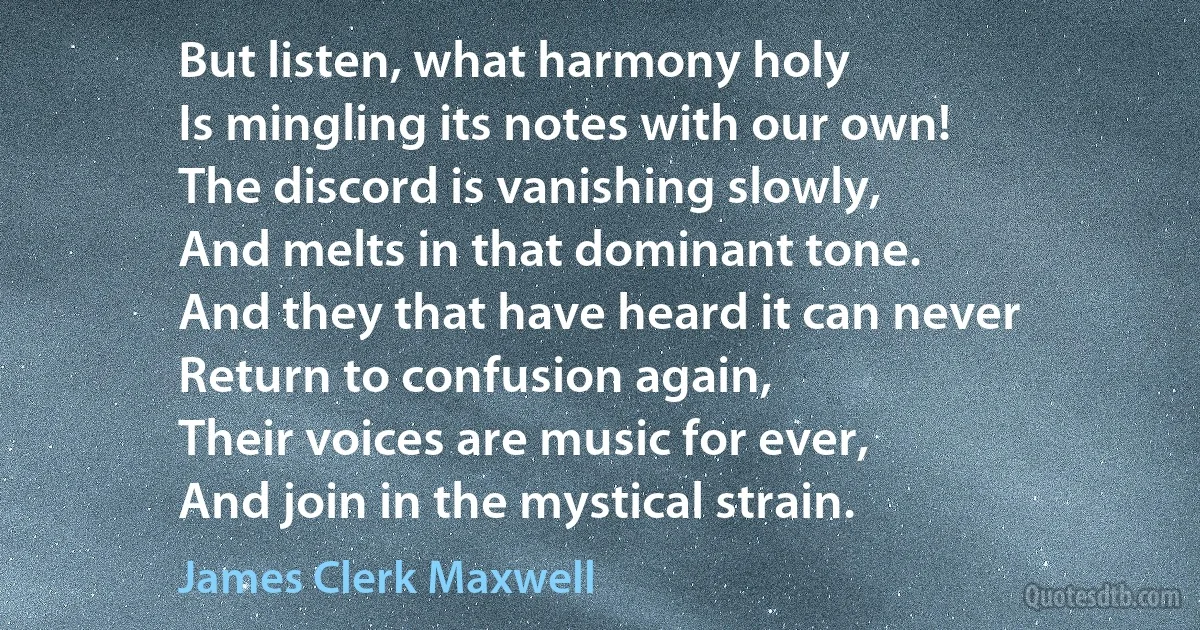 But listen, what harmony holy
Is mingling its notes with our own!
The discord is vanishing slowly,
And melts in that dominant tone.
And they that have heard it can never
Return to confusion again,
Their voices are music for ever,
And join in the mystical strain. (James Clerk Maxwell)