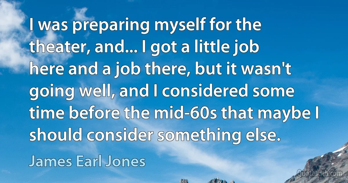 I was preparing myself for the theater, and... I got a little job here and a job there, but it wasn't going well, and I considered some time before the mid-60s that maybe I should consider something else. (James Earl Jones)