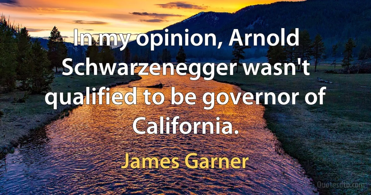 In my opinion, Arnold Schwarzenegger wasn't qualified to be governor of California. (James Garner)