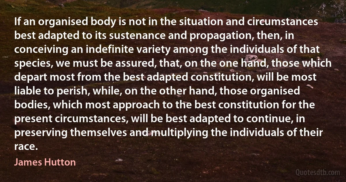 If an organised body is not in the situation and circumstances best adapted to its sustenance and propagation, then, in conceiving an indefinite variety among the individuals of that species, we must be assured, that, on the one hand, those which depart most from the best adapted constitution, will be most liable to perish, while, on the other hand, those organised bodies, which most approach to the best constitution for the present circumstances, will be best adapted to continue, in preserving themselves and multiplying the individuals of their race. (James Hutton)