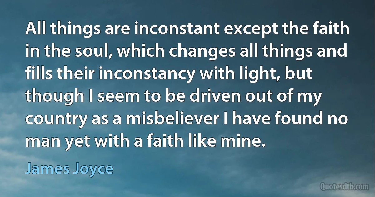 All things are inconstant except the faith in the soul, which changes all things and fills their inconstancy with light, but though I seem to be driven out of my country as a misbeliever I have found no man yet with a faith like mine. (James Joyce)