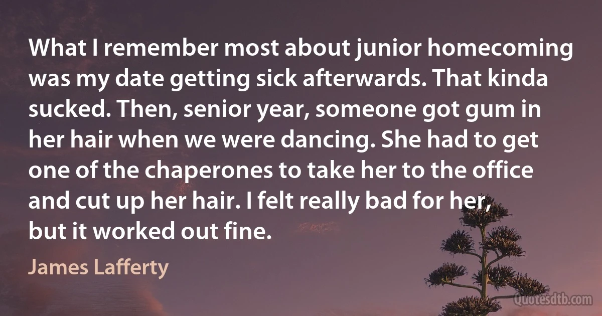 What I remember most about junior homecoming was my date getting sick afterwards. That kinda sucked. Then, senior year, someone got gum in her hair when we were dancing. She had to get one of the chaperones to take her to the office and cut up her hair. I felt really bad for her, but it worked out fine. (James Lafferty)