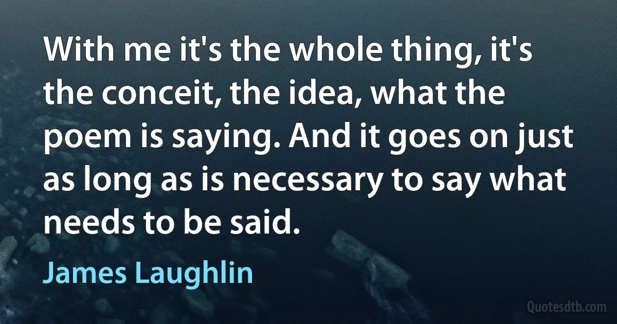 With me it's the whole thing, it's the conceit, the idea, what the poem is saying. And it goes on just as long as is necessary to say what needs to be said. (James Laughlin)