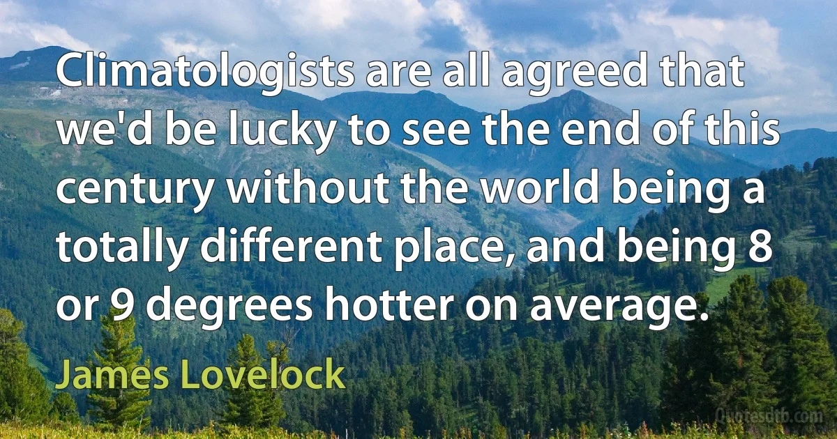 Climatologists are all agreed that we'd be lucky to see the end of this century without the world being a totally different place, and being 8 or 9 degrees hotter on average. (James Lovelock)