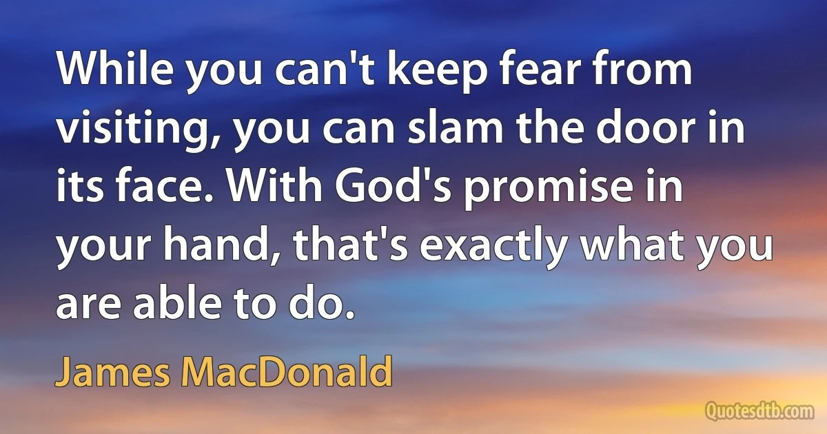 While you can't keep fear from visiting, you can slam the door in its face. With God's promise in your hand, that's exactly what you are able to do. (James MacDonald)