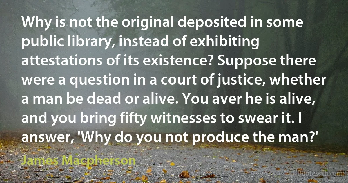 Why is not the original deposited in some public library, instead of exhibiting attestations of its existence? Suppose there were a question in a court of justice, whether a man be dead or alive. You aver he is alive, and you bring fifty witnesses to swear it. I answer, 'Why do you not produce the man?' (James Macpherson)