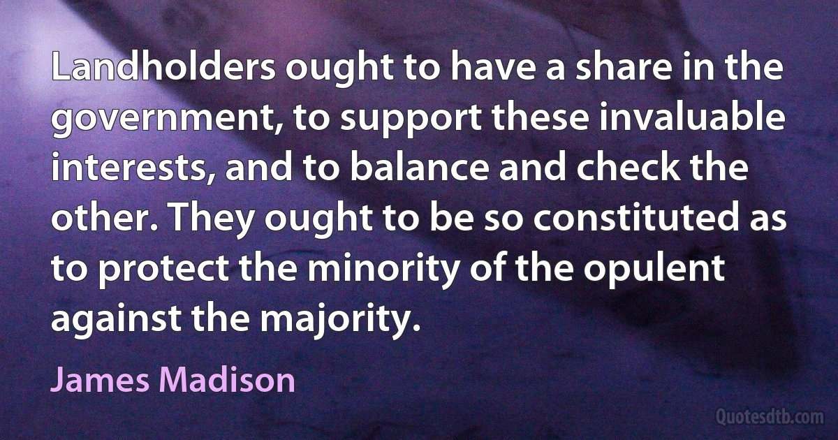 Landholders ought to have a share in the government, to support these invaluable interests, and to balance and check the other. They ought to be so constituted as to protect the minority of the opulent against the majority. (James Madison)