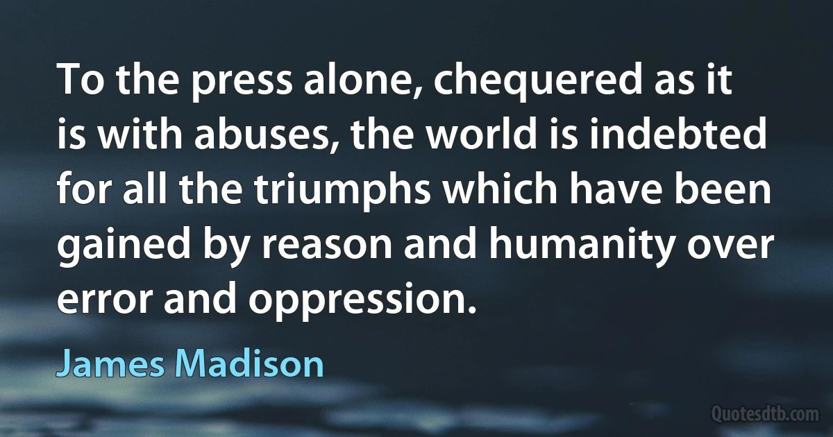 To the press alone, chequered as it is with abuses, the world is indebted for all the triumphs which have been gained by reason and humanity over error and oppression. (James Madison)