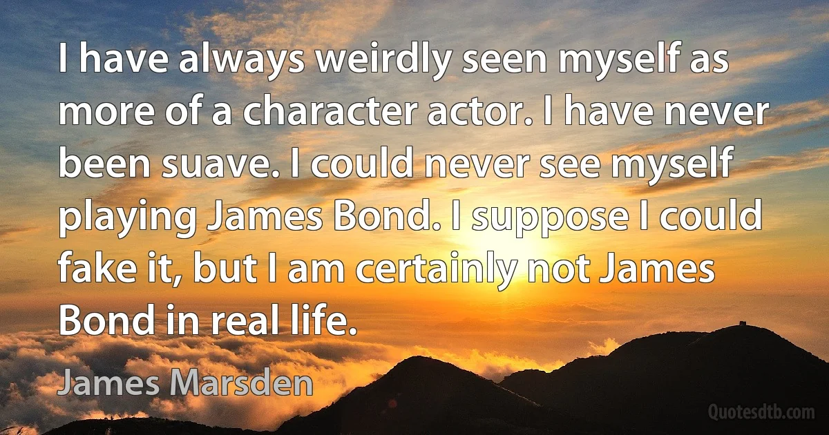 I have always weirdly seen myself as more of a character actor. I have never been suave. I could never see myself playing James Bond. I suppose I could fake it, but I am certainly not James Bond in real life. (James Marsden)