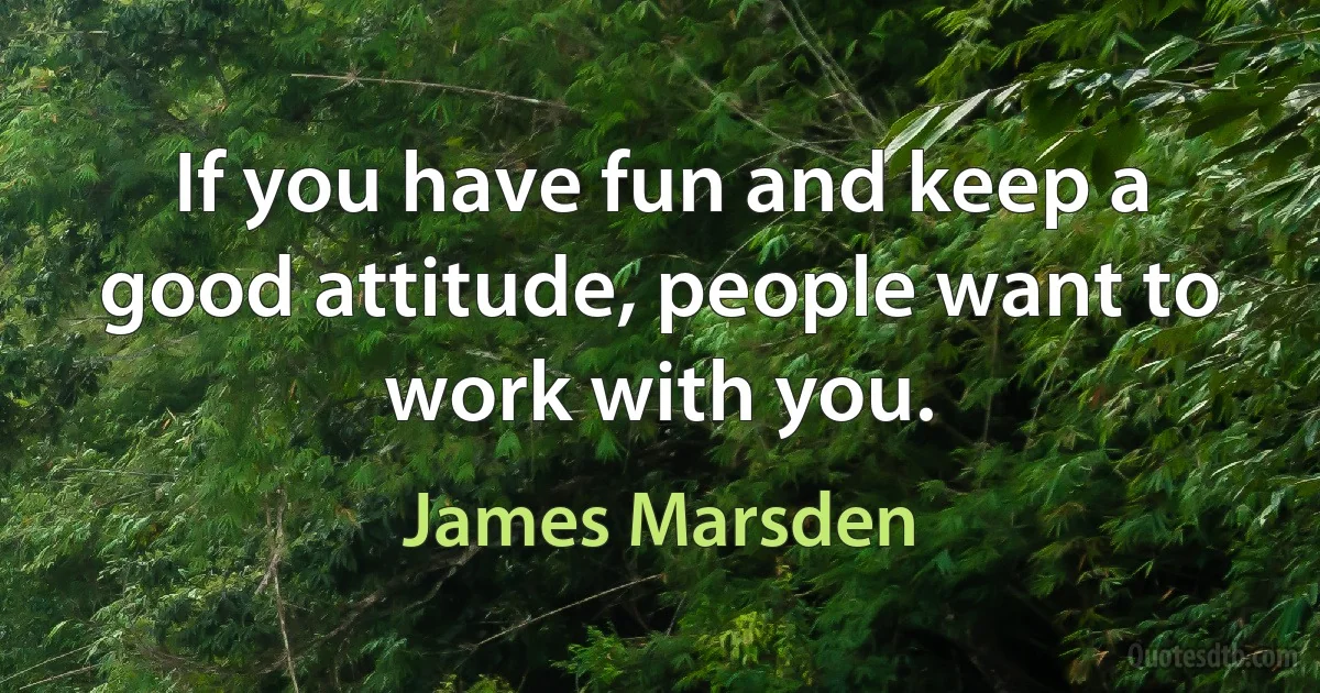 If you have fun and keep a good attitude, people want to work with you. (James Marsden)