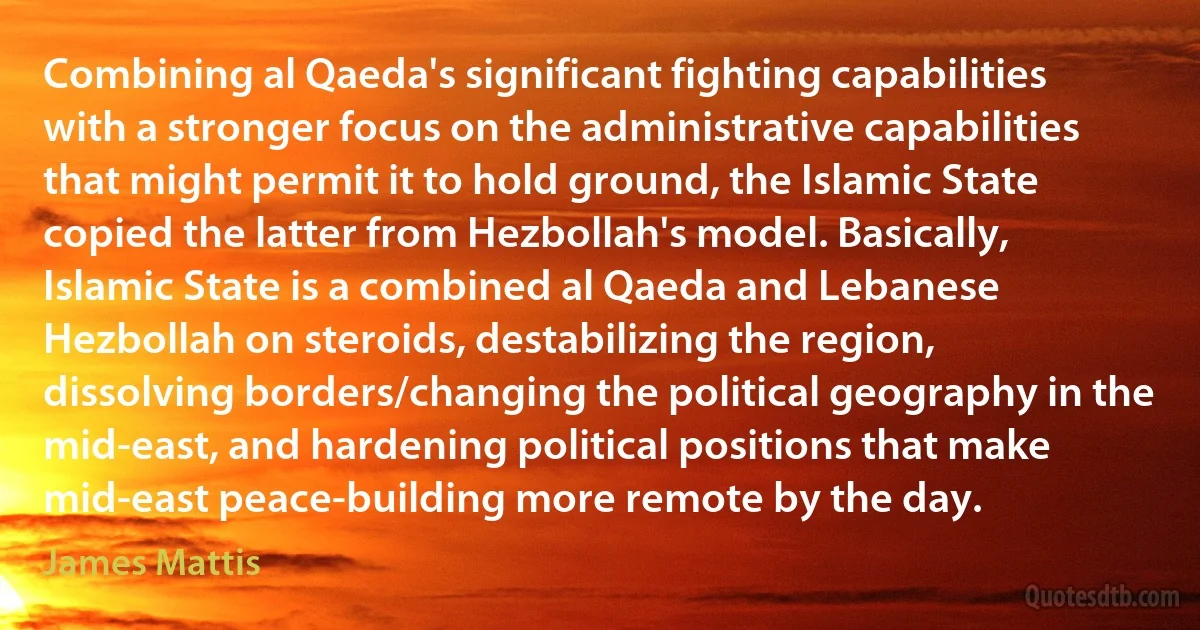 Combining al Qaeda's significant fighting capabilities with a stronger focus on the administrative capabilities that might permit it to hold ground, the Islamic State copied the latter from Hezbollah's model. Basically, Islamic State is a combined al Qaeda and Lebanese Hezbollah on steroids, destabilizing the region, dissolving borders/changing the political geography in the mid-east, and hardening political positions that make mid-east peace-building more remote by the day. (James Mattis)