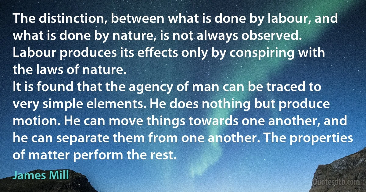 The distinction, between what is done by labour, and what is done by nature, is not always observed.
Labour produces its effects only by conspiring with the laws of nature.
It is found that the agency of man can be traced to very simple elements. He does nothing but produce motion. He can move things towards one another, and he can separate them from one another. The properties of matter perform the rest. (James Mill)