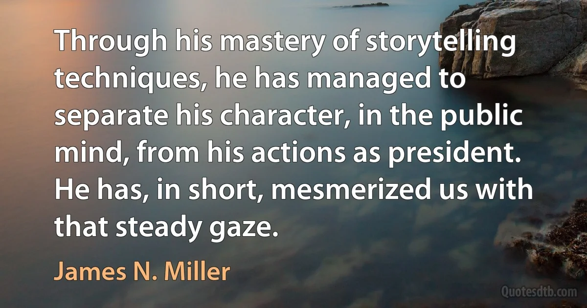 Through his mastery of storytelling techniques, he has managed to separate his character, in the public mind, from his actions as president. He has, in short, mesmerized us with that steady gaze. (James N. Miller)