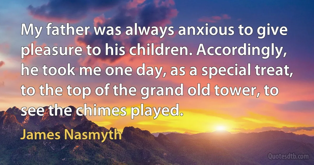 My father was always anxious to give pleasure to his children. Accordingly, he took me one day, as a special treat, to the top of the grand old tower, to see the chimes played. (James Nasmyth)