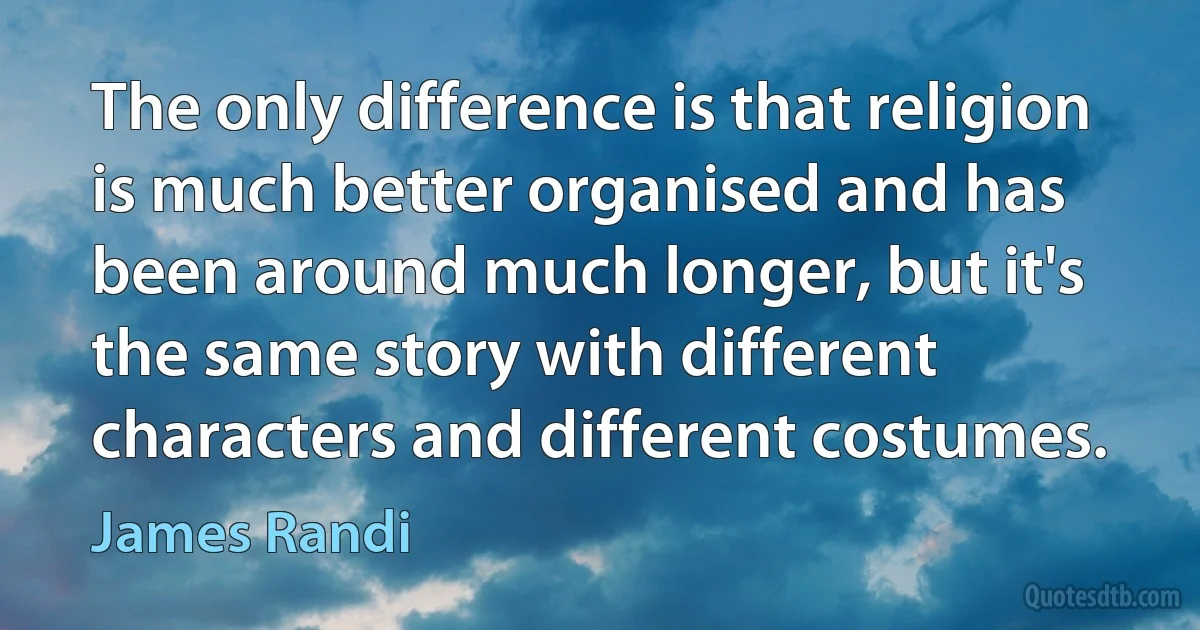 The only difference is that religion is much better organised and has been around much longer, but it's the same story with different characters and different costumes. (James Randi)