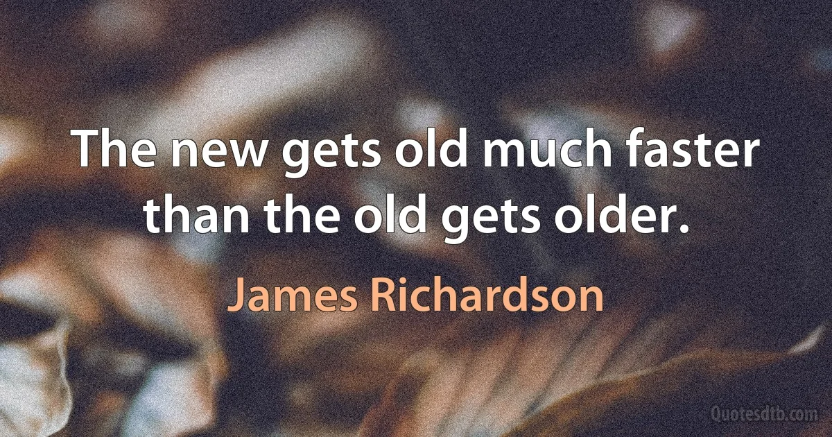 The new gets old much faster than the old gets older. (James Richardson)