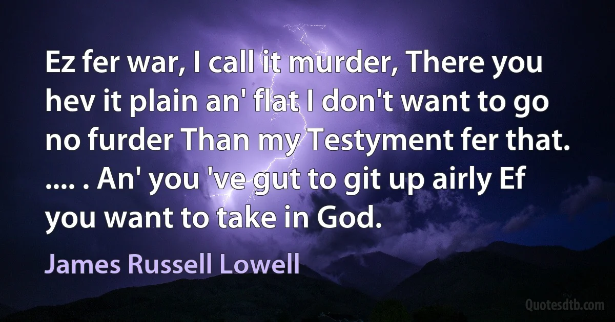 Ez fer war, I call it murder, There you hev it plain an' flat I don't want to go no furder Than my Testyment fer that. .... . An' you 've gut to git up airly Ef you want to take in God. (James Russell Lowell)