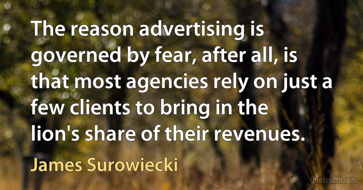 The reason advertising is governed by fear, after all, is that most agencies rely on just a few clients to bring in the lion's share of their revenues. (James Surowiecki)