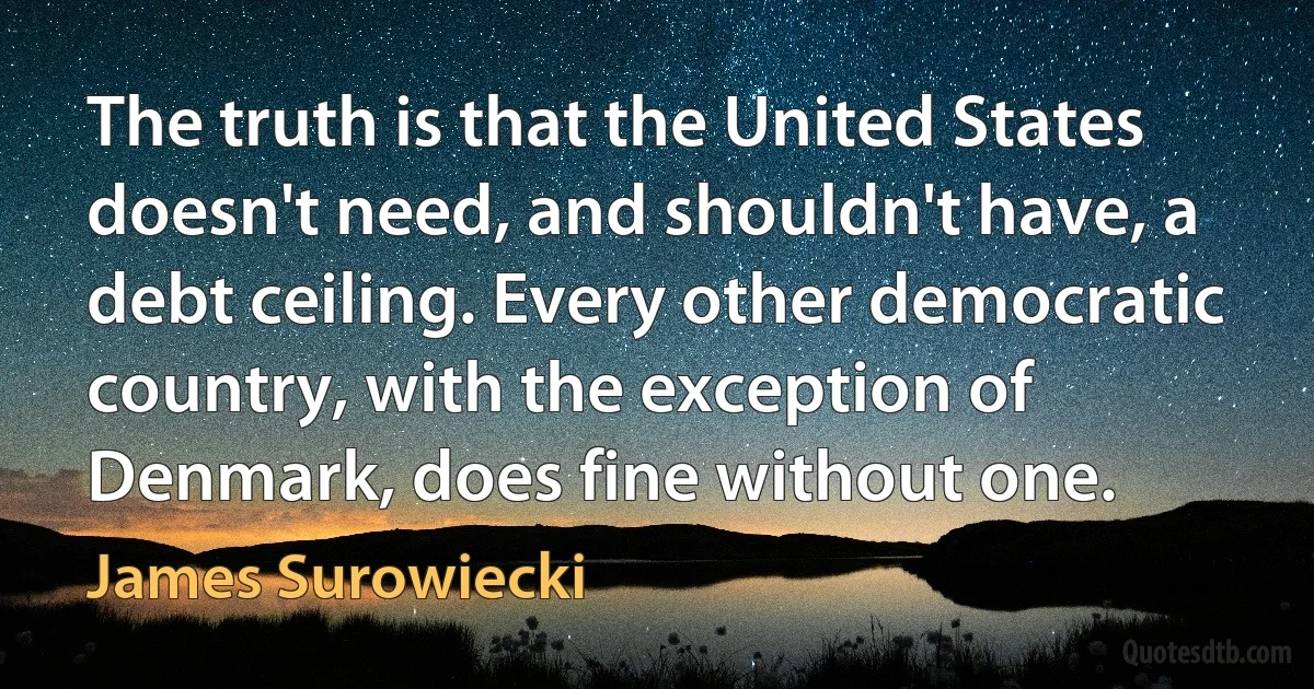 The truth is that the United States doesn't need, and shouldn't have, a debt ceiling. Every other democratic country, with the exception of Denmark, does fine without one. (James Surowiecki)