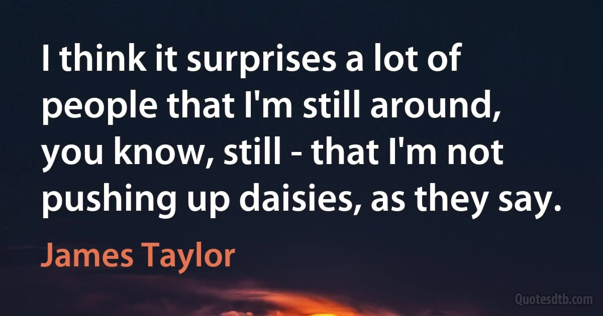 I think it surprises a lot of people that I'm still around, you know, still - that I'm not pushing up daisies, as they say. (James Taylor)