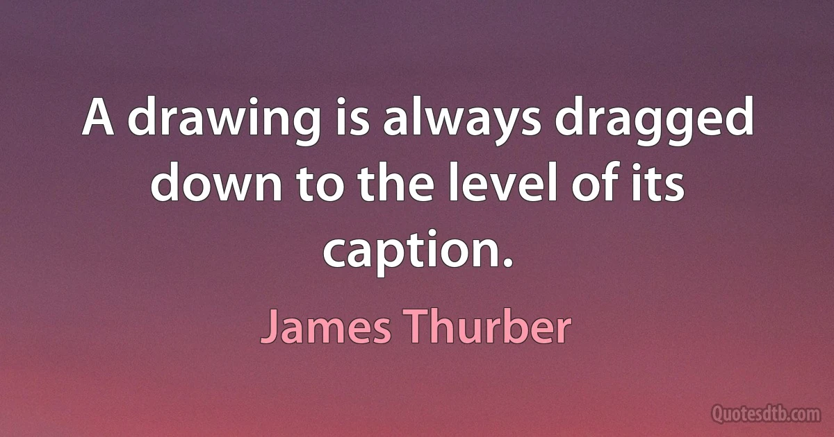 A drawing is always dragged down to the level of its caption. (James Thurber)