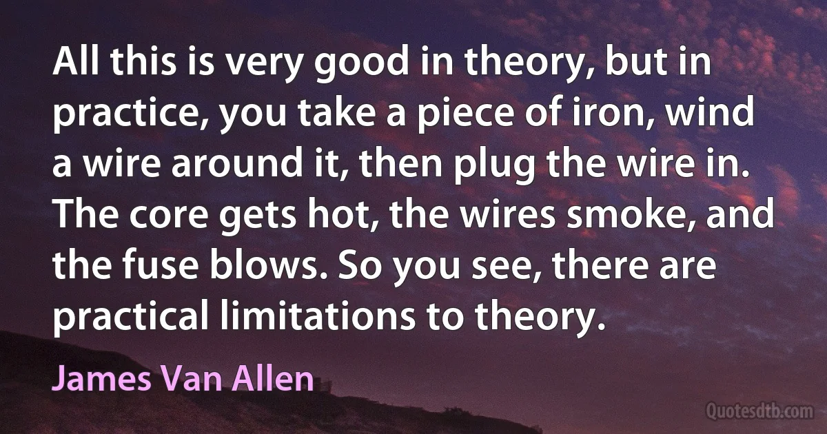 All this is very good in theory, but in practice, you take a piece of iron, wind a wire around it, then plug the wire in. The core gets hot, the wires smoke, and the fuse blows. So you see, there are practical limitations to theory. (James Van Allen)