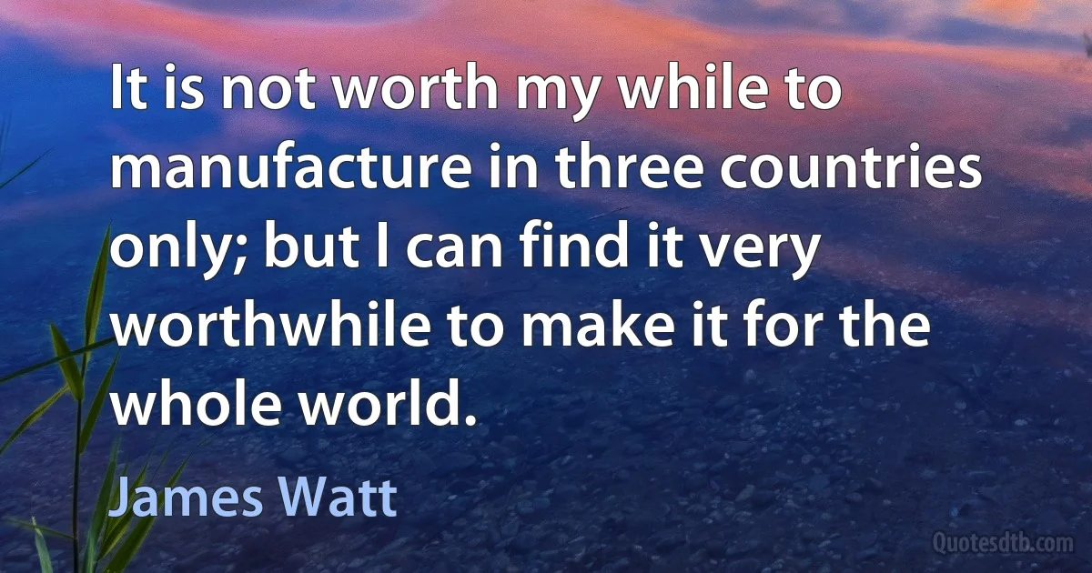 It is not worth my while to manufacture in three countries only; but I can find it very worthwhile to make it for the whole world. (James Watt)