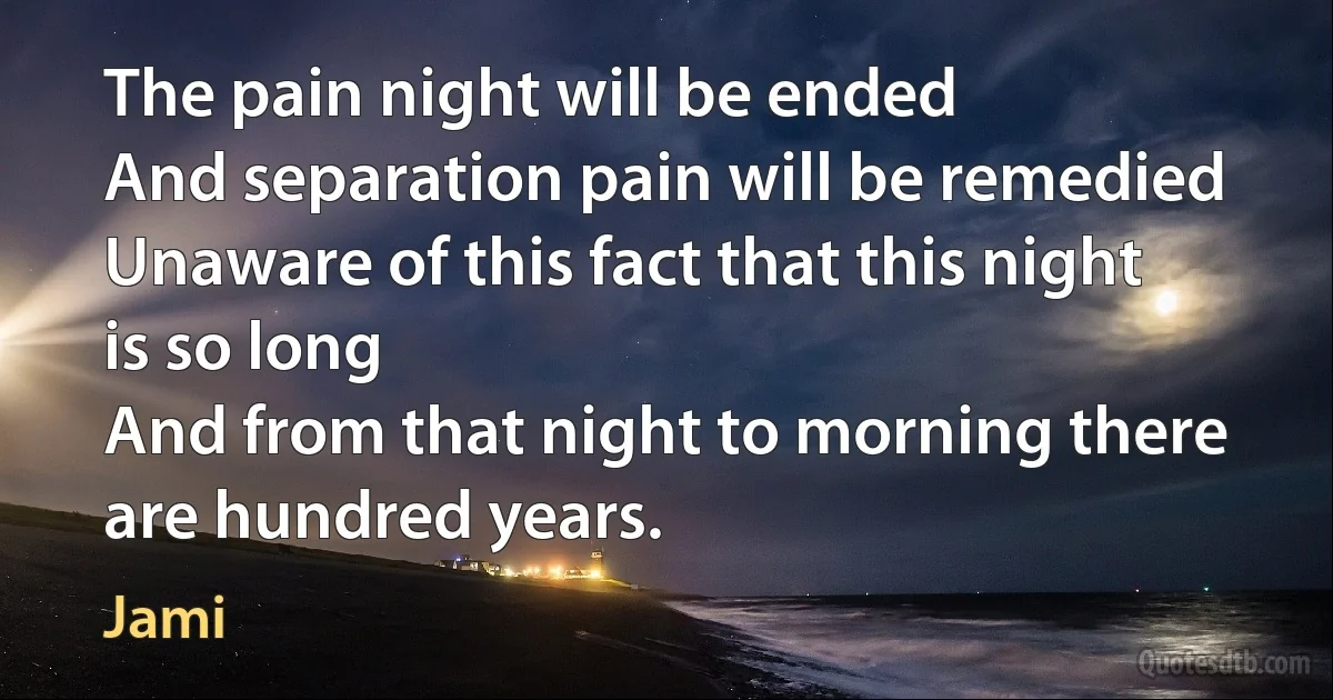 The pain night will be ended
And separation pain will be remedied
Unaware of this fact that this night is so long
And from that night to morning there are hundred years. (Jami)