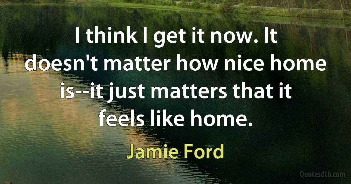 I think I get it now. It doesn't matter how nice home is--it just matters that it feels like home. (Jamie Ford)