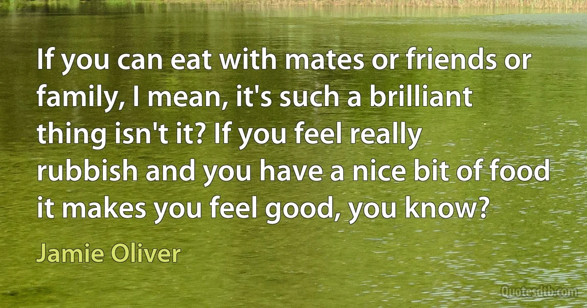 If you can eat with mates or friends or family, I mean, it's such a brilliant thing isn't it? If you feel really rubbish and you have a nice bit of food it makes you feel good, you know? (Jamie Oliver)