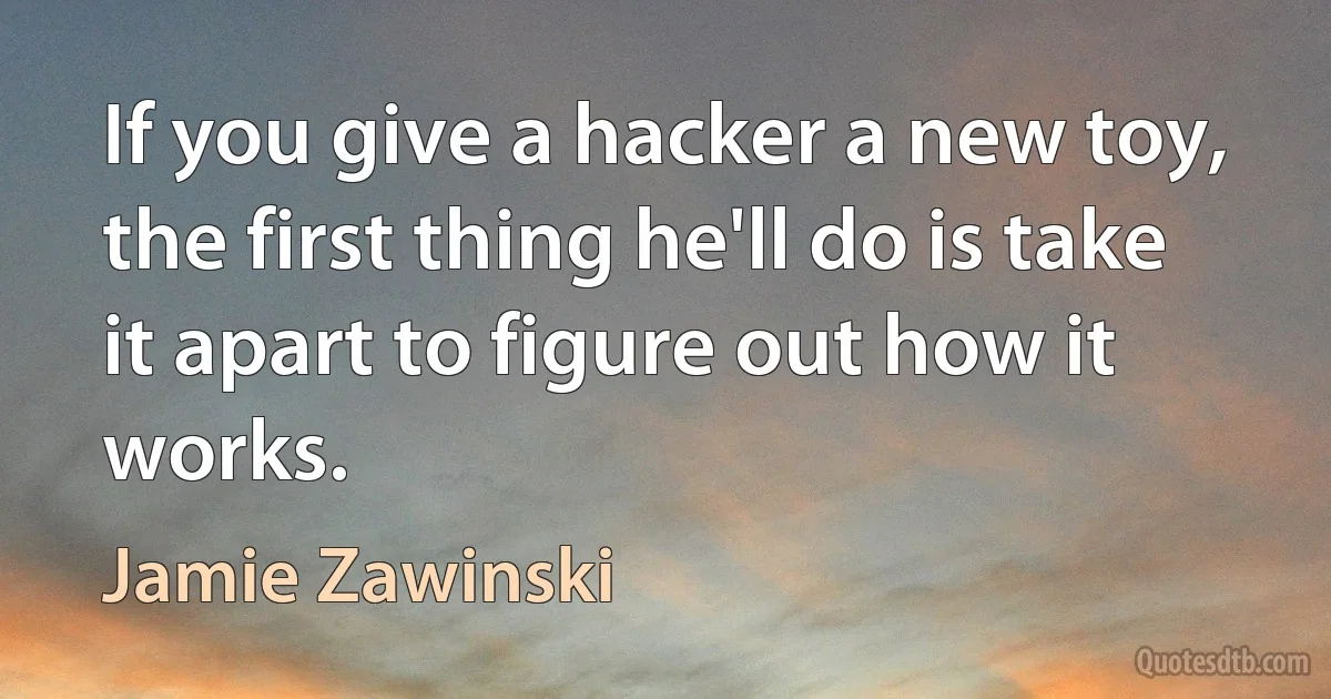 If you give a hacker a new toy, the first thing he'll do is take it apart to figure out how it works. (Jamie Zawinski)